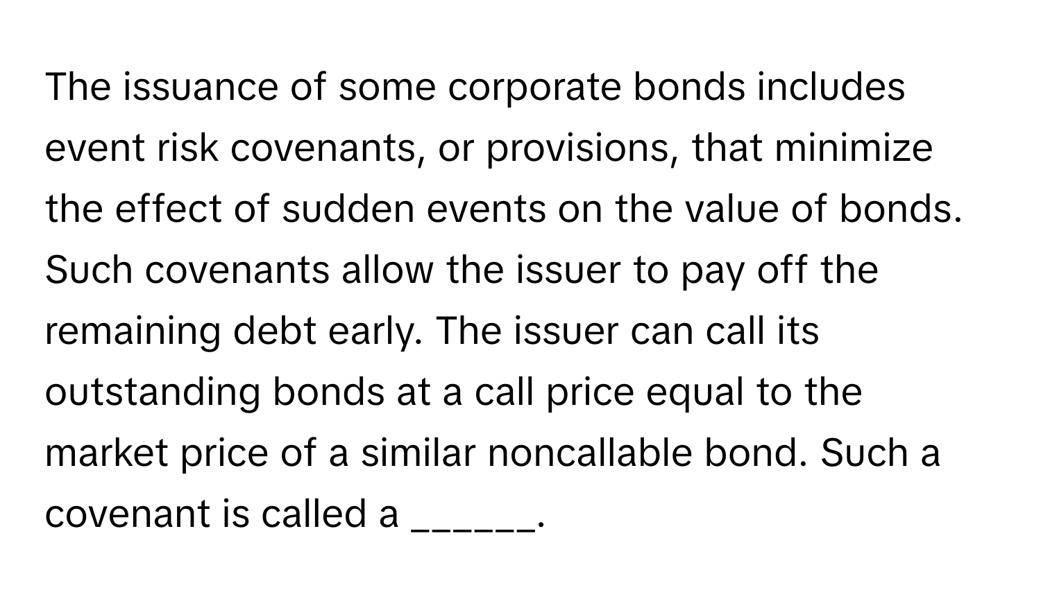 The issuance of some corporate bonds includes event risk covenants, or provisions, that minimize the effect of sudden events on the value of bonds. Such covenants allow the issuer to pay off the remaining debt early. The issuer can call its outstanding bonds at a call price equal to the market price of a similar noncallable bond. Such a covenant is called a ______.