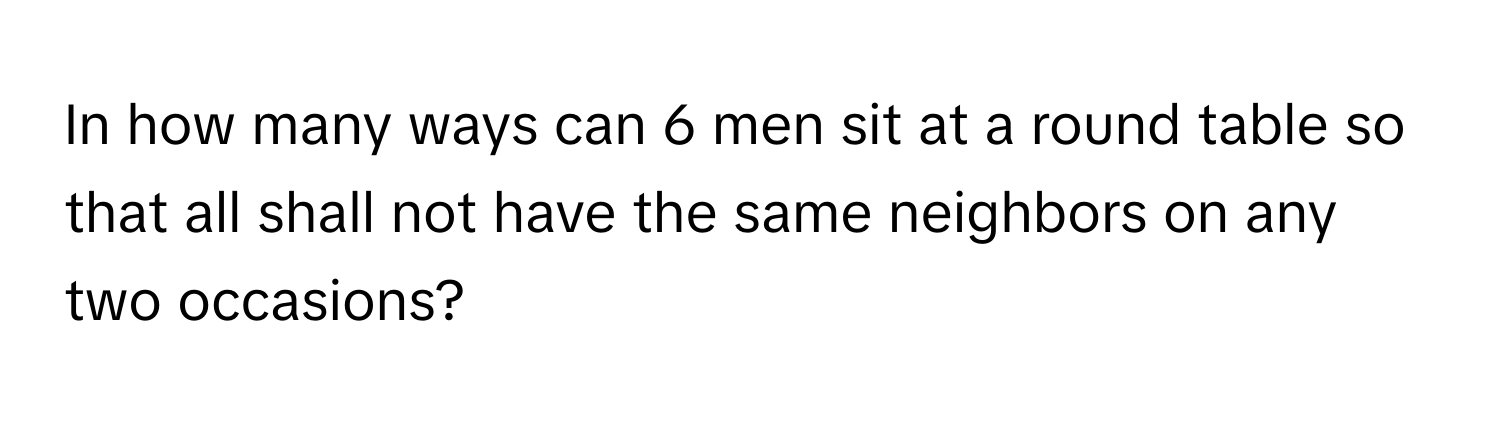 In how many ways can 6 men sit at a round table so that all shall not have the same neighbors on any two occasions?