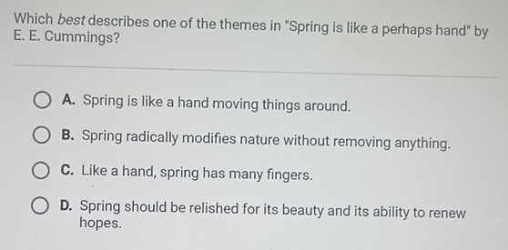 Which best describes one of the themes in "Spring is like a perhaps hand" by
E. E. Cummings?
A. Spring is like a hand moving things around.
B. Spring radically modifies nature without removing anything.
C. Like a hand, spring has many fingers.
D. Spring should be relished for its beauty and its ability to renew
hopes.