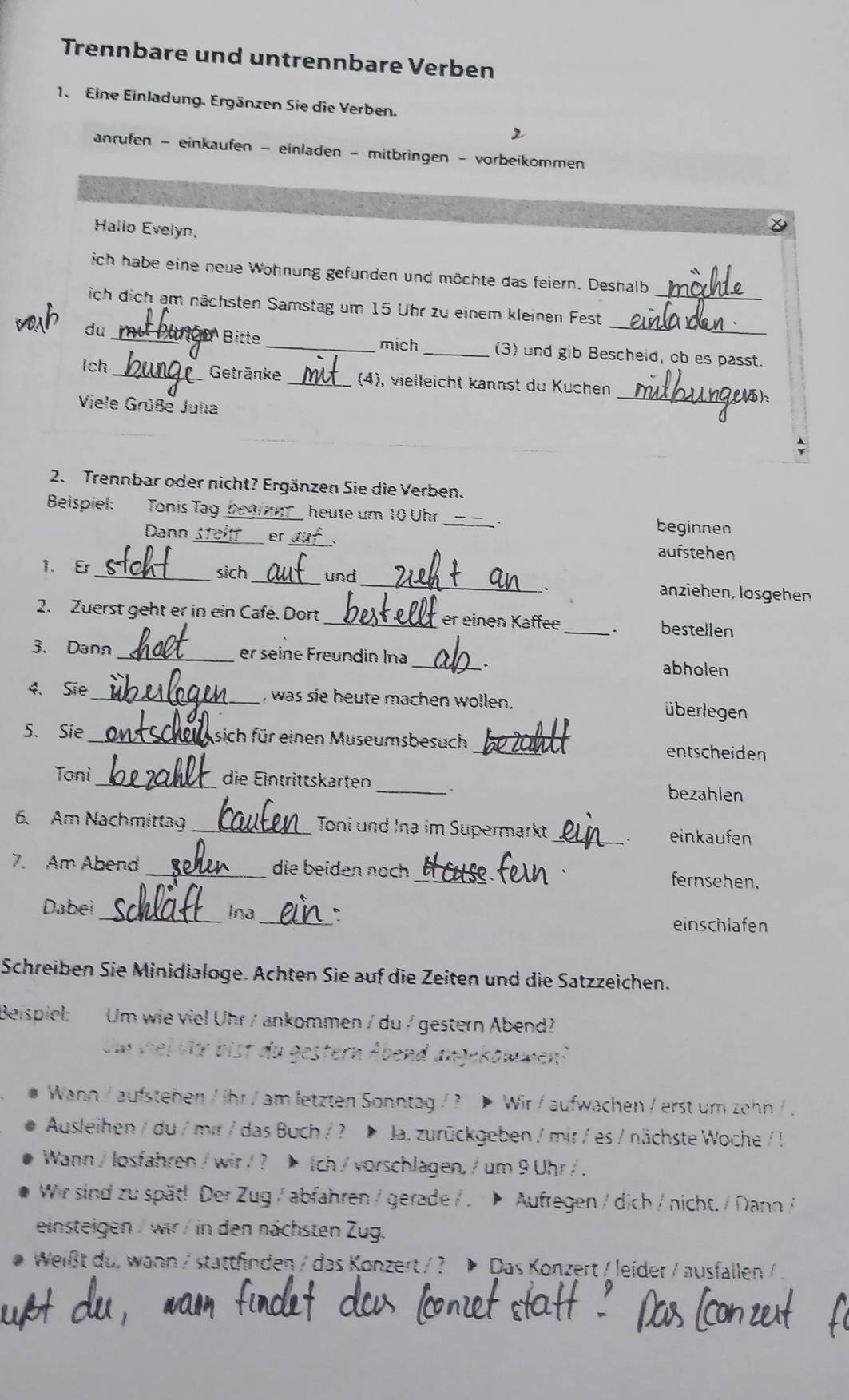 Trennbare und untrennbare Verben
1. Eine Einladung. Ergänzen Sie die Verben.
anrufen - einkaufen - einladen - mitbringen - vorbeikommen
Hallo Evelyn,
ich habe eine neue Wohnung gefunden und möchte das feiern. Deshalb
ich dich am nächsten Samstag um 15 Uhr zu einem kleinen Fest_
du_ D Bitte _mich _(3) und gib Bescheid, ob es passt.
Ich _Getränke _(4), vielleicht kannst du Küchen
Viele Grüße Julia
_
2. Trennbar oder nicht? Ergänzen Sie die Verben.
Beispiel: Tonis Tag _heute um 10 Uhr _beginnen
Dann Stallf er _aufstehen
1. Er _sich_ und_ anziehen, lösgehen
.
_
2. Zuerst geht er in ein Café. Dort _er einen Kaffee
bestellen
3、Dann _er seine Freundin Ina _. abholen
4. Sie_ , was sie heute machen wollen. überlegen
5. Sie_ sich für einen Museumsbesuch _entscheiden
Toni_ die Eintrittskarten _、 bezahlen
6. Am Nachmittag _Toni und Ina im Supermarkt _einkaufen
7. Am Abend _die beiden noch _fernsehen.
Dabei _Ina _、
einschlafen
Schreiben Sie Minidialoge. Achten Sie auf die Zeiten und die Satzzeichen.
Beispiel: Um wie viel Uhr / ankommen / du / gestern Abend?
Um viel Vr bist du gestern Åbend angekommen?
Wann / aufstehen / ihr / am letzten Sonntag / ? > Wir / aufwachen / erst um zehn / .
Ausleihen / du / mir / das Buch / ? Ja. zurückgeben / mir / es / nächste Woche / !
Wann / losfahren / wir / ? Ich / vorschlagen, / um 9 Uhr / .
Wir sind zu spät! Der Zug / abfahren / gerade / . Aufregen / dịch / nicht. / Dann /
einsteigen / wir / in den nächsten Zug.
Weißt du, wann / stattfinden / das Konzert / ? Þ Das Konzert / leider / ausfallen / .