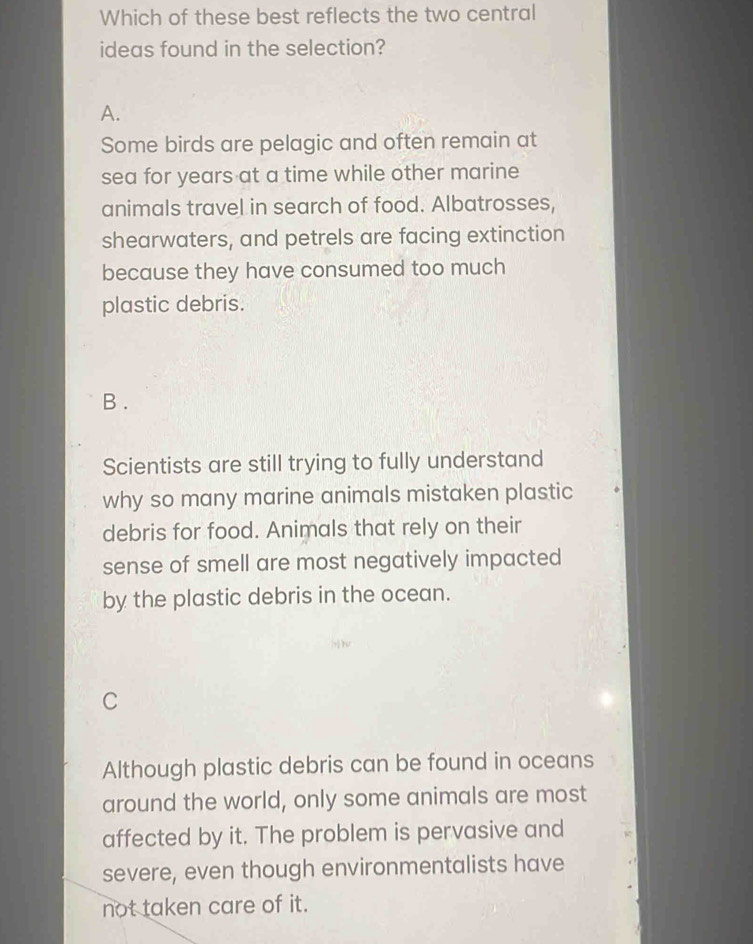 Which of these best reflects the two central
ideas found in the selection?
A.
Some birds are pelagic and often remain at
sea for years at a time while other marine
animals travel in search of food. Albatrosses,
shearwaters, and petrels are facing extinction
because they have consumed too much
plastic debris.
B .
Scientists are still trying to fully understand
why so many marine animals mistaken plastic
debris for food. Animals that rely on their
sense of smell are most negatively impacted
by the plastic debris in the ocean.
C
Although plastic debris can be found in oceans
around the world, only some animals are most
affected by it. The problem is pervasive and
severe, even though environmentalists have
not taken care of it.