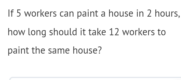 If 5 workers can paint a house in 2 hours, 
how long should it take 12 workers to 
paint the same house?