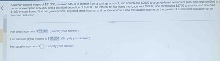 A woman earned wages of $51,300, received $1500 in interest from a savings account, and contributed $2600 to a tax-deferred retirement plan. She was entitled to 
personal exemption of $3800 and a standard deduction of $5950. The interest on her hore mortgage was $9000, she contributed $2700 to charity, and she paid
$1650 in state taxes. Find her gross income, adjusted gross income, and taxable income. Base the taxable income on the greater of a standard deduction or an 
itemized deduction 
Her gross income is $ 52,800. (Simplify your answer.) 
Her adjusted gross income is $ 50,200. (Simplify your answer.) 
Her taxable income is $□ (Simplify your answer.)