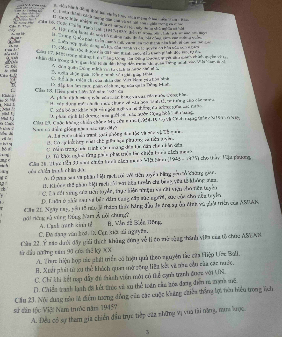 ==h chỉ chọn một
Ni AN I Câu trấc B. tiền hành đồng thời hai chiến lược cách mạng ở hai miền Nam - Bắc
A. làm thất bại
Câu 1: Thăng lợi C. hoàn thành cách mạng dân chủ và xã hội chủ nghĩa trong cả nước
C tiểm lên  h
B. bước đầu là D. thực hiện nhiệm vụ đưa cả nước đi lên xây dựng chủ nghĩa xã hội
Câu 2: Thực
D. buộc Phê  Câu 16. Cuộc Chiến tranh lạnh (1947-1989) diễn ra trong bối cảnh lịch sử nào sau đây?
thấy
A. sự lã
A. Hội nghị lanta đã xoá bỏ những mâu thuẫn, bắt đồng giữa các cường quốc.
B sự c B. Trung Quốc phát triển mạnh mẽ, vươn lên trở thành nền kinh tế thứ hai thế giới,
Catinl C. Liên hợp quốc đang nỗ lực đấu tranh vì các quyền cơ bản của con người.
D. sự
Câu 3:
D. Các dân tộc thuộc địa đã hoàn thành cuộc đấu tranh giành độc lập, tự do.
đến thế 1 Câu 17. Một trong những lí do Đảng Cộng sản Đông Dương quyết tâm giành chính quyền về tay
④ Đềi
⑧ Đều nhân dân trong thời gian khi Nhật đầu hàng đến trước khi quân Đồng minh vào Việt Nam là đề
C. Đều A. đón quân Đồng minh với tư cách là nước chủ nhà.
D. Nhâ
Câu 4; Đ
B. ngăn chặn quân Đồng minh vào giải giáp Nhật.
A C. thể hiện thiện chí của nhân dân Việt Nam yêu hòa bình
B. D. đập tan âm mưu phản cách mạng của quân Đồng Minh.
C. Cầu 18. Hiến pháp Liên Xô năm 1924 đã
Kháng
âu 5: Nộ A. phân định các quyền của Liên bang và của các nước Cộng hòa.
A. Nhà L B. xây dựng một chuẩn mực chung về văn hoa, kinh tế, tư tưởng cho các nước.
Nhà L
C. xóá bỏ sự khác biệt về ngôn ngữ và hệ thống đo lường giữa các nước.
Nhà Ly
Nhà Lý D. phân định lại đường biên giới của các nước Cộng hòà Liên bang.
6: Cuộc Câu 19. Cuộc kháng chiến chống Mĩ, cứu nước (1954-1975) và Cách mạng tháng 8/1945 ở Việt
h thời đ Nam có điểm giống nhau nào sau đây?
hầm dú
vũ to A. Là cuộc chiến tranh giải phóng dân tộc và bảo vệ Tổ quốc.
a bỏ sự B. Có sự kết hợp chặt chẽ giữa hậu phương và tiền tuyến.
bỏ đị C. Nằm trong tiến trình cách mạng dân tộc dân chủ nhân dân.
rong
D. Từ khởi nghĩa từng phần phát triển lên chiến tranh cách mạng.
ng c
ành Câu 20. Thực tiễn 30 năm chiến tranh cách mạng Việt Nam (1945 - 1975) cho thấy: Hậu phương
hững của chiến tranh nhân dân
g c A. Ở phía sau và phân biệt rạch ròi với tiền tuyến bằng yếu tố không gian.
g t
B. Không thể phân biệt rạch ròi với tiền tuyến chỉ bằng yếu tố không gian.
th
y
C. Là đối xứng của tiền tuyến, thực hiện nhiệm vụ chi viện cho tiền tuyến.
1 
D. Luôn ở phía sau và bảo đảm cung cấp sức người, sức của cho tiền tuyến.
a Câu 21. Ngày nay, yếu tố nào là thách thức hàng đầu đe doạ sự ổn định và phát triển của ASEAN
nói riêng và vùng Đông Nam Á nói chung?
A. Cạnh tranh kinh tế. B. Vấn đề Biển Đông.
C. Đa dạng văn hoá. D. Cạn kiệt tài nguyên.
Câu 22. Ý nào dưới đây giải thích không đúng về lí do mở rộng thành viên của tổ chức ASEAN
từ đầu những năm 90 của thế kỷ XX
A. Thực hiện hợp tác phát triển có hiệu quả theo nguyên tắc của Hiệp Ước Bali.
B. Xuất phát từ xu thế khách quan mở rộng liên kết và nhu cầu của các nước.
C. Chỉ khi kết nạp đầy đủ thành viên mới có thể cạnh tranh được với UN.
D. Chiến tranh lạnh đã kết thúc và xu thế toàn cầu hóa đang diễn ra mạnh mẽ.
Câu 23. Nội dung nào là điểm tương đồng của các cuộc kháng chiến thắng lợi tiêu biểu trong lịch
sử dân tộc Việt Nam trước năm 1945?
A. Đều có sự tham gia chiến đấu trực tiếp của những vị vua tài năng, mưu lược.
3