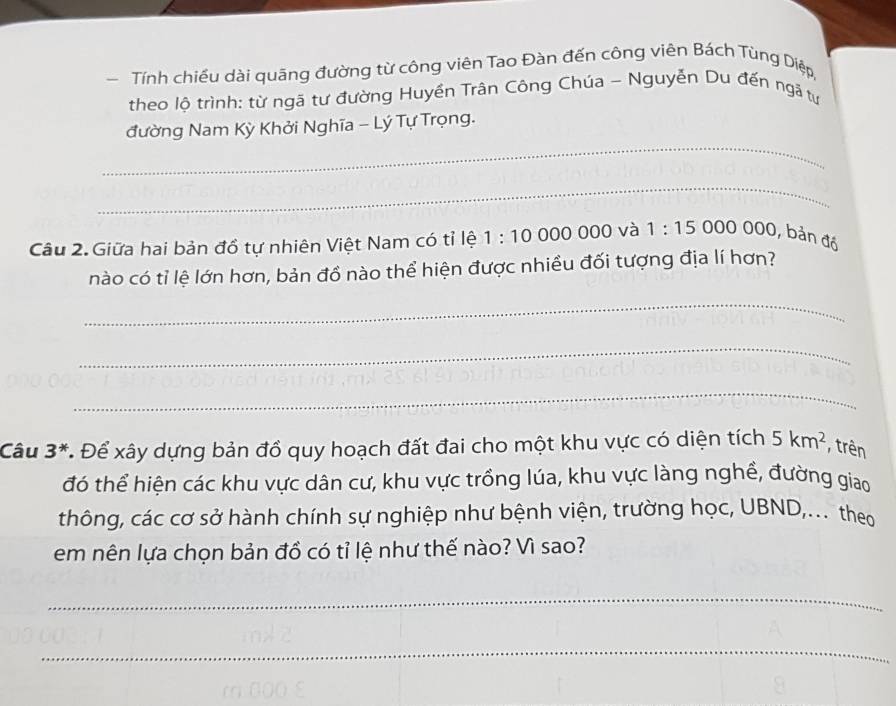 Tính chiều dài quãng đường từ công viên Tao Đàn đến công viên Bách Tùng Diệp, 
theo lộ trình: từ ngã tư đường Huyền Trân Công Chúa - Nguyễn Du đến ngã tư 
_ 
đường Nam Kỳ Khởi Nghĩa - Lý Tự Trọng. 
_ 
Câu 2. Giữa hai bản đồ tự nhiên Việt Nam có tỉ lệ 1:10 000 000 và 1:15000000,ban đa 
nào có tỉ lệ lớn hơn, bản đồ nào thể hiện được nhiều đối tượng địa lí hơn? 
_ 
_ 
_ 
Câu 3^* * Để xây dựng bản đồ quy hoạch đất đai cho một khu vực có diện tích 5km^2 trên 
đó thể hiện các khu vực dân cư, khu vực trồng lúa, khu vực làng nghề, đường giao 
thông, các cơ sở hành chính sự nghiệp như bệnh viện, trường học, UBND,... theo 
em nên lựa chọn bản đồ có tỉ lệ như thế nào? Vì sao? 
_ 
_