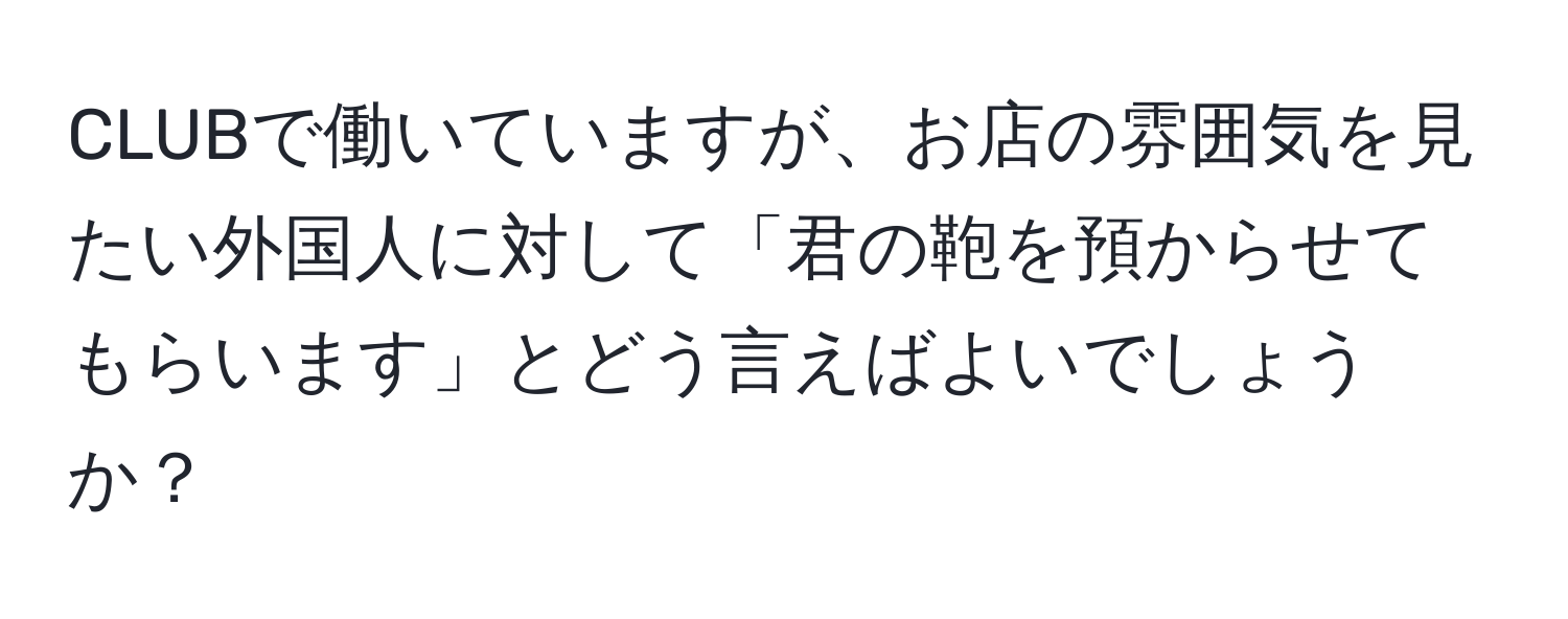 CLUBで働いていますが、お店の雰囲気を見たい外国人に対して「君の鞄を預からせてもらいます」とどう言えばよいでしょうか？