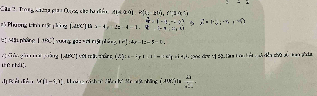 2 4 2 
Câu 2. Trong không gian Oxyz, cho ba điểm A(4;0;0), B(0;-1;0), C(0;0;2)
a) Phương trình mặt phẳng (ABC) là x-4y+2z-4=0. 
bb Mặt phẳng (ABC) vuông góc với mặt phẳng (P) : 4x-1z+5=0. 
c) Góc giữa mặt phẳng (ABC) với mặt phẳng (R): x-3y+z+1=0xlambda pxi9,3 5. (góc đơn vị độ, làm tròn kết quả đến chữ số thập phân 
thứ nhất). 
d) Biết điểm M(1;-5;3) , khoảng cách từ điểm M đến mặt phẳng (ABC) là  23/sqrt(21) .