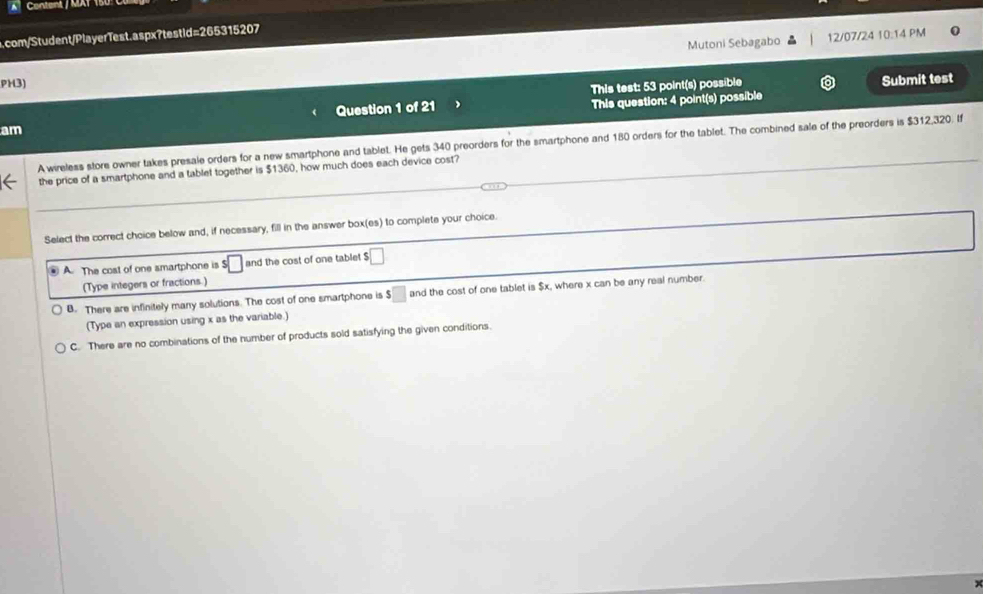 A Content / MAT 15
a.com/Student/PlayerTest.aspx?testid=265315207
Mutoni Sebagabo 12/07/24 10:14 PM 0
PH3)
This test: 53 point(s) possible Submit test
am Question 1 of 21 This question: 4 point(s) possible
A wireless store owner takes presale orders for a new smartphone and tablet. He gets 340 preorders for the smartphone and 180 orders for the tablet. The combined sale of the preorders is $312,320. If
the price of a smartphone and a tablet together is $1360, how much does each device cost?
Select the correct choice below and, if necessary, fill in the answer box(es) to complete your choice.
A. The cost of one smartphone is s□ and the cost of one tablet □ 
(Type integers or fractions.)
B. There are infinitely many solutions. The cost of one smartphone is $□ and the cost of one tablet is $x, where x can be any real number.
(Type an expression using x as the variable.)
C. There are no combinations of the number of products sold satisfying the given conditions.