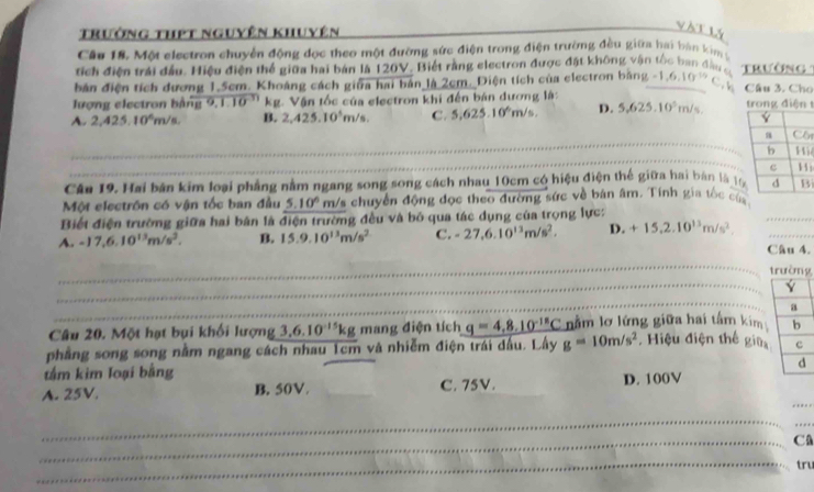 Trưởng thết nguyên khuyên
v àilá
Cầu 18. Một electron chuyển động dọc theo một đường sức điện trong điện trường đều giữa hai bàn kim y
tích điện trái đầu. Hiệu điện thể giữa hai bản là 120V. Biết rằng electron được đặt không vận tốc ban đầu c Trường
bản điện tích dương 1.5cm. Khoảng cách giữa hai bản là 2cm. Điện tích của electron bằng -1,6,10^(10)C, h Cầu 3. Cho
lượng electron bằng overline 9,1.10^(-31) kg. Vận tốc của electron khi đến bản đương là:
A. 2,425.10^6m/s B. 2,425.10^5m/s, C. 5,625.10^6m/s, D. 5,625.10^5m/s. trong điện t
_
_
_
_
i
_
_
Cân 19. Hai bản kim loại phẳng nằm ngang song song cách nhau 10cm có hiệu điện thế giữa hai bản là ti
Một electrôn có vận tốc ban đầu 5.10° m/s chuyển động đọc theo đường sức về bán âm. Tính gia tốc củ
Biết điện trường giữa hai bản là điện trường đều và bó qua tác dụng của trọng lực:
A. -17,6,10^(13)m/s^2. B. 15.9.10^(13)m/s^2 C. -27,6.10^(13)m/s^2. D. +15,2.10^(13)m/s^2. _
_
Câu 4.
_
_
g
_
Câu 20. Một hạt bụi khối lượng 3,6.10^(-15)kg mang điện tích q=4.8.10^(-18)C nằm lơ lứng giữa hai tấm kim
phẳng song song nằm ngang cách nhau 1cm và nhiễm điện trái dấu. Lấy g=10m/s^2 , Hiệu điện thế giữ
tầm kim loại bằng
_
A. 25V. B. 50V. _C. 75V. D. 100V
_
_
_C
_
tru