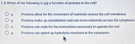 1.3 Which of the following is not a function of proteins in the cell?
a Proteins allow for the movement of materials across the cell membrane.
h Proteins make up cytoskeleton and can move materials across the cytoplasm
c Proteins can code for the instructions necessary to operate the cell.
d Proteins can speed up hydrolysis reactions in the cytoplasm.