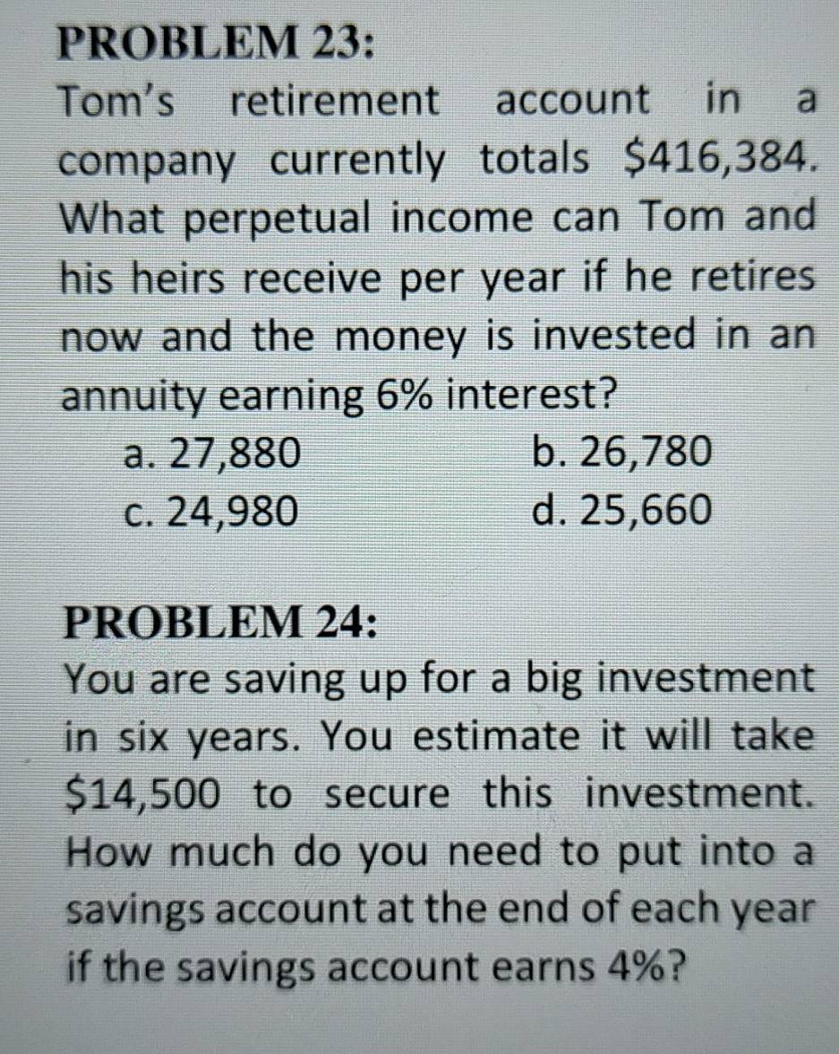 PROBLEM 23:
Tom's retirement account in a
company currently totals $416,384.
What perpetual income can Tom and
his heirs receive per year if he retires
now and the money is invested in an
annuity earning 6% interest?
a. 27,880 b. 26,780
c. 24,980 d. 25,660
PROBLEM 24:
You are saving up for a big investment
in six years. You estimate it will take
$14,500 to secure this investment.
How much do you need to put into a
savings account at the end of each year
if the savings account earns 4%?