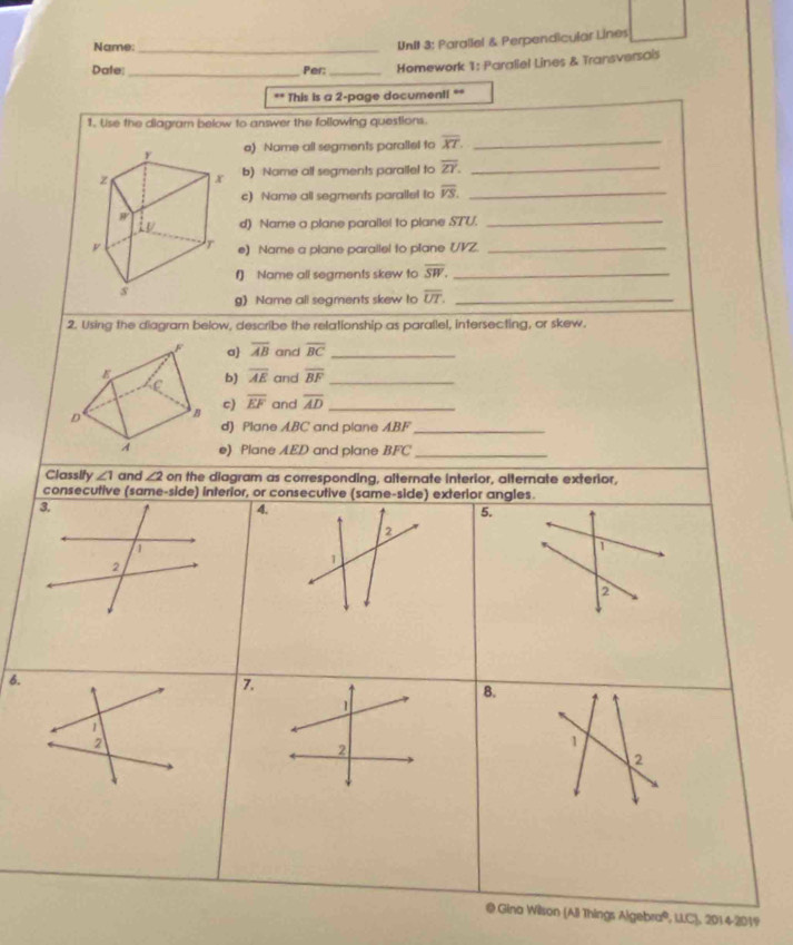 Name_ 
UnII 3: Parallel & Perpendicular Lines 
Date:_ Per: _Homework 1: Parallel Lines & Transversais 
“ This is a 2 -page document! ** 
1. Use the diagram below to answer the following questions. 
a) Name all segments parallel to overline XT. _ 
b) Name all segments parallel to overline ZY. _ 
c) Name all segments parallel to overline VS. _ 
d) Name a plane paralle! to plane STU._ 
e) Name a plane parailel to plane (VZ._ 
f) Name all segments skew to overline SW. _ 
g) Name all segments skew to overline UT. _ 
2. Using the diagram below, describe the relationship as parallel, intersecting, or skew. 
a overline AB and overline BC _ 
b) overline AE and overline BF _ 
c) overline EF and overline AD _ 
d) Plane ABC and plane ABF _ 
e) Plane AED and plane BFC _ 
Classify ∠ 1 and ∠ 2 on the diagram as corresponding, alternate interior, alternate exterior, 
consecutive (same-side) interior, or consecutive (same-side) exterior angles. 
3. 
4. 
5. 
2 
D 
2 
1 
2 
6. 
7. 
B. 
1 
1 
2 
1 
2 
2 
@ Gina Wilson (All Things Algebra®, LLC), 2014-2019