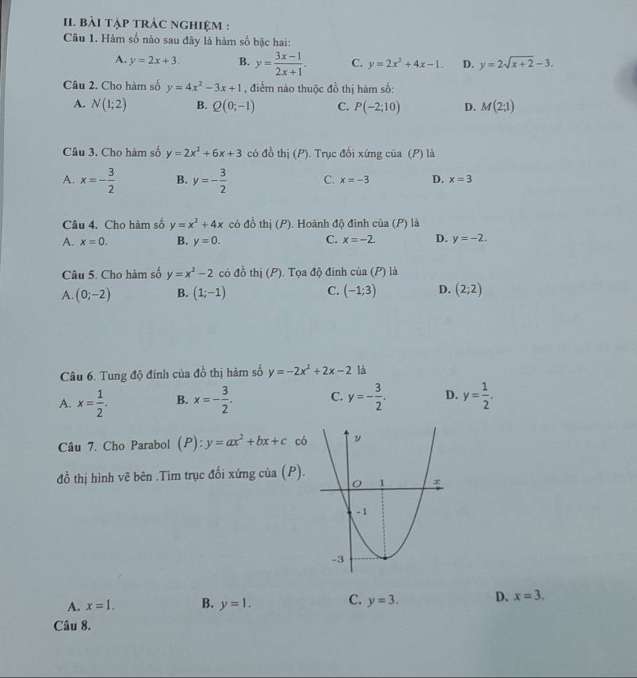 bài tập trÁc nghiệm :
Câu 1. Hàm số nào sau đây là hàm số bậc hai:
A. y=2x+3. B. y= (3x-1)/2x+1 . C. y=2x^2+4x-1. D. y=2sqrt(x+2)-3.
Câu 2. Cho hàm số y=4x^2-3x+1 , điểm nào thuộc đồ thị hàm số:
A. N(1;2) B. Q(0;-1) C. P(-2;10) D. M(2;1)
Câu 3. Cho hàm số y=2x^2+6x+3 có đồ thị (P). Trục đối xứng của (P) là
C.
A. x=- 3/2  B. y=- 3/2  x=-3 D. x=3
Câu 4. Cho hàm số y=x^2+4x có đồ thị (P). Hoành độ đinh của (P) là
A. x=0. B. y=0. C. x=-2. D. y=-2.
Ô đinh
Câu 5. Cho hàm số y=x^2-2 có đồ thị (P). Tọa v_0 cia(P) là
A. (0;-2) B. (1;-1) C. (-1;3) D. (2;2)
Câu 6. Tung độ đỉnh của đồ thị hàm số y=-2x^2+2x-2 là
A. x= 1/2 . B. x=- 3/2 . C. y=- 3/2 . D. y= 1/2 .
Câu 7. Cho Parabol (P):y=ax^2+bx+c có
đồ thị hình vẽ bên .Tìm trục đối xứng của (P).
C.
A. x=1. B. y=1. y=3.
D. x=3.
Câu 8.