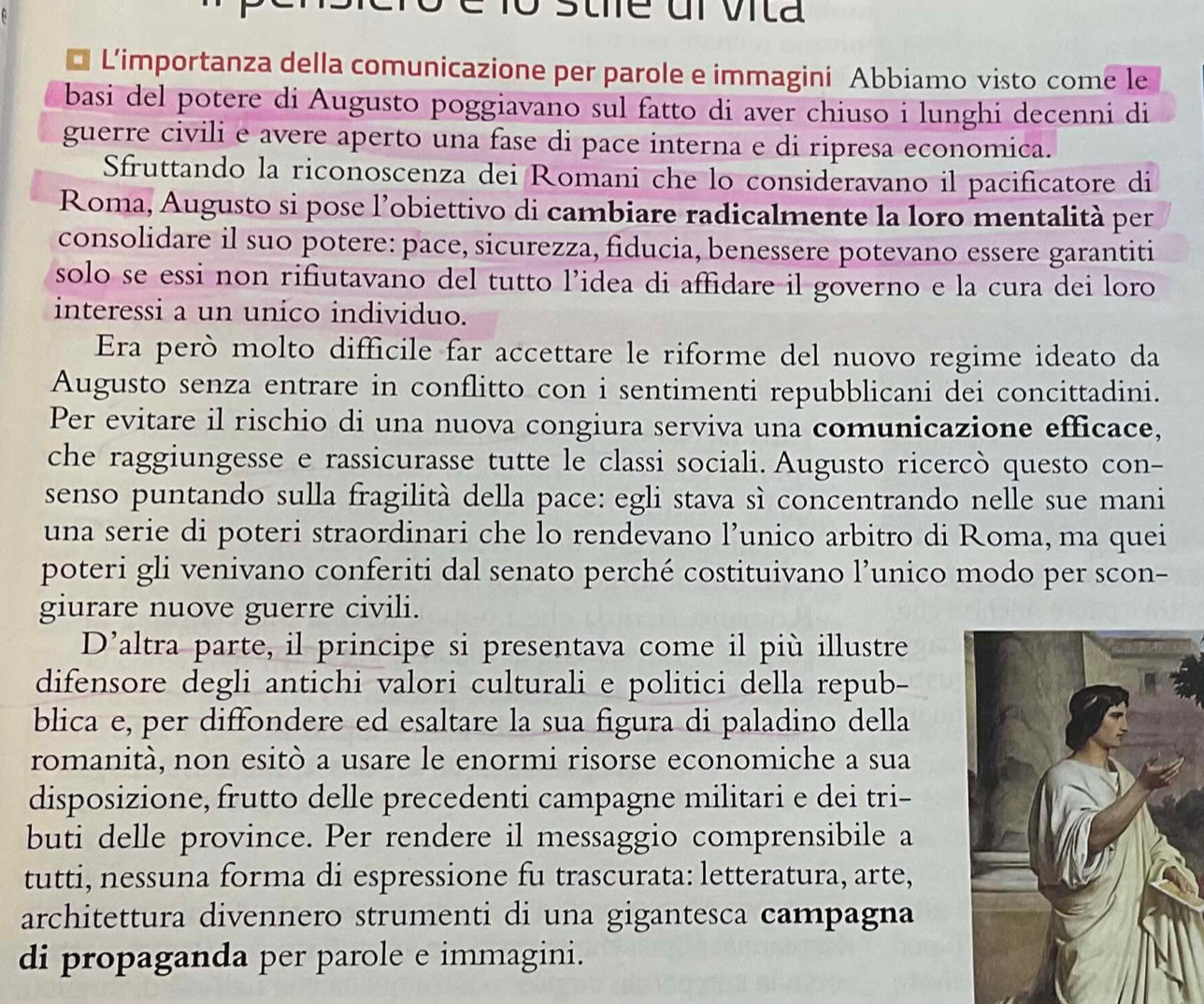 L’importanza della comunicazione per parole e immagini Abbiamo visto come le
basi del potere di Augusto poggiavano sul fatto di aver chiuso i lunghi decenni di
guerre civili e avere aperto una fase di pace interna e di ripresa economica.
Sfruttando la riconoscenza dei Romani che lo consideravano il pacificatore di
Roma, Augusto si pose l'obiettivo di cambiare radicalmente la loro mentalità per
consolidare il suo potere: pace, sicurezza, fiducia, benessere potevano essere garantiti
solo se essi non rifiutavano del tutto l’idea di affidare il governo e la cura dei loro
interessi a un unico individuo.
Era però molto difficile far accettare le riforme del nuovo regime ideato da
Augusto senza entrare in conflitto con i sentimenti repubblicani dei concittadini.
Per evitare il rischio di una nuova congiura serviva una comunicazione efficace,
che raggiungesse e rassicurasse tutte le classi sociali. Augusto ricercò questo con-
senso puntando sulla fragilità della pace: egli stava sì concentrando nelle sue mani
una serie di poteri straordinari che lo rendevano l’unico arbitro di Roma, ma quei
poteri gli venivano conferiti dal senato perché costituivano l’unico modo per scon-
giurare nuove guerre civili.
D’altra parte, il principe si presentava come il più illustre
difensore degli antichi valori culturali e politici della repub-
blica e, per diffondere ed esaltare la sua figura di paladino della
romanità, non esitò a usare le enormi risorse economiche a sua
disposizione, frutto delle precedenti campagne militari e dei tri-
buti delle province. Per rendere il messaggio comprensibile a
tutti, nessuna forma di espressione fu trascurata: letteratura, arte,
architettura divennero strumenti di una gigantesca campagna
di propaganda per parole e immagini.