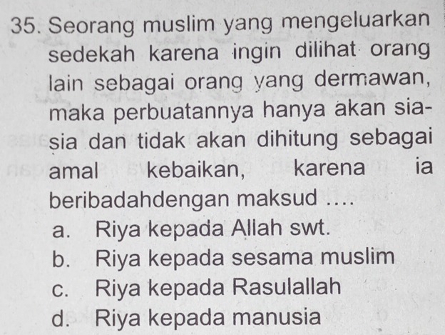 Seorang muslim yang mengeluarkan
sedekah karena ingin dilihat orang
lain sebagai orang yang dermawan,
maka perbuatannya hanya akan sia-
sia dan tidak akan dihitung sebagai
amal kebaikan, karena ia
beribadahdengan maksud ....
a. Riya kepada Allah swt.
b. Riya kepada sesama muslim
c. Riya kepada Rasulallah
d. Riya kepada manusia