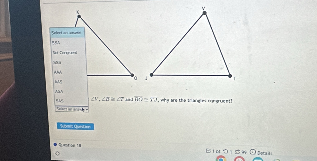 Select an answer
SSA
Not Congruent
SSS
AAA
AAS
ASA
SAS ∠ V, ∠ B≌ ∠ T and overline BO≌ overline TJ , why are the triangles congruent?
Select an answ
Submit Question
Question 18
B1 ot つ 1 99 Details