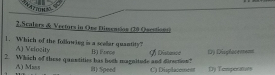 RNATIONALSCE
2.Scalars & Vectors in One Dimension (20 Questions)
1. Which of the following is a scalar quantity?
A) Velocity B) Force () Distance D) Displacement
2. Which of these quantities has both magnitude and direction?
A) Mass B) Speed C) Displacement D) Temperature