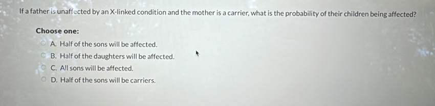 If a father is unaffected by an X -linked condition and the mother is a carrier, what is the probability of their children being affected?
Choose one:
A. Half of the sons will be affected.
B. Half of the daughters will be affected.
C. All sons will be affected.
D. Half of the sons will be carriers.