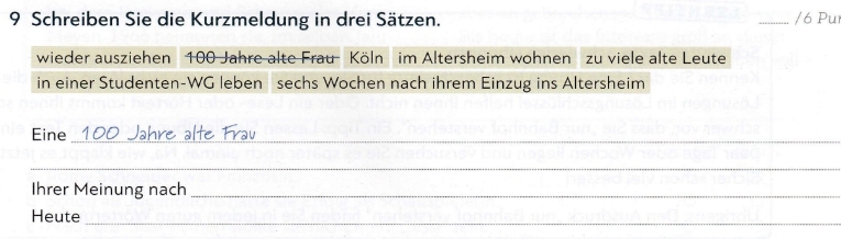 Schreiben Sie die Kurzmeldung in drei Sätzen. 
_6 Pụ 
wieder ausziehen 100 Jahre alte Frau Köln im Altersheim wohnen zu viele alte Leute 
in einer Studenten-WG leben sechs Wochen nach ihrem Einzug ins Altersheim 
Eine _ 100 Jahre älte Frav 
_ 
Ihrer Meinung nach_ 
Heute_