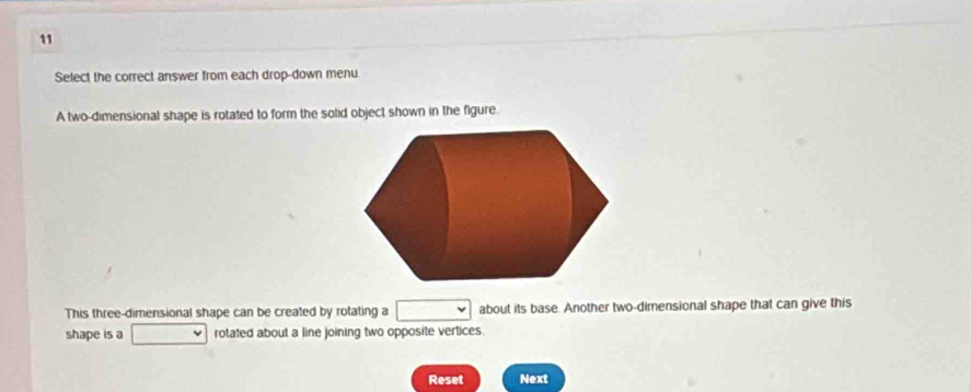 Select the correct answer from each drop-down menu 
A two-dimensional shape is rotated to form the solid object shown in the figure. 
This three-dimensional shape can be created by rotating a □ about its base. Another two-dimensional shape that can give this 
shape is a □  rotated about a line joining two opposite vertices. 
Reset Next