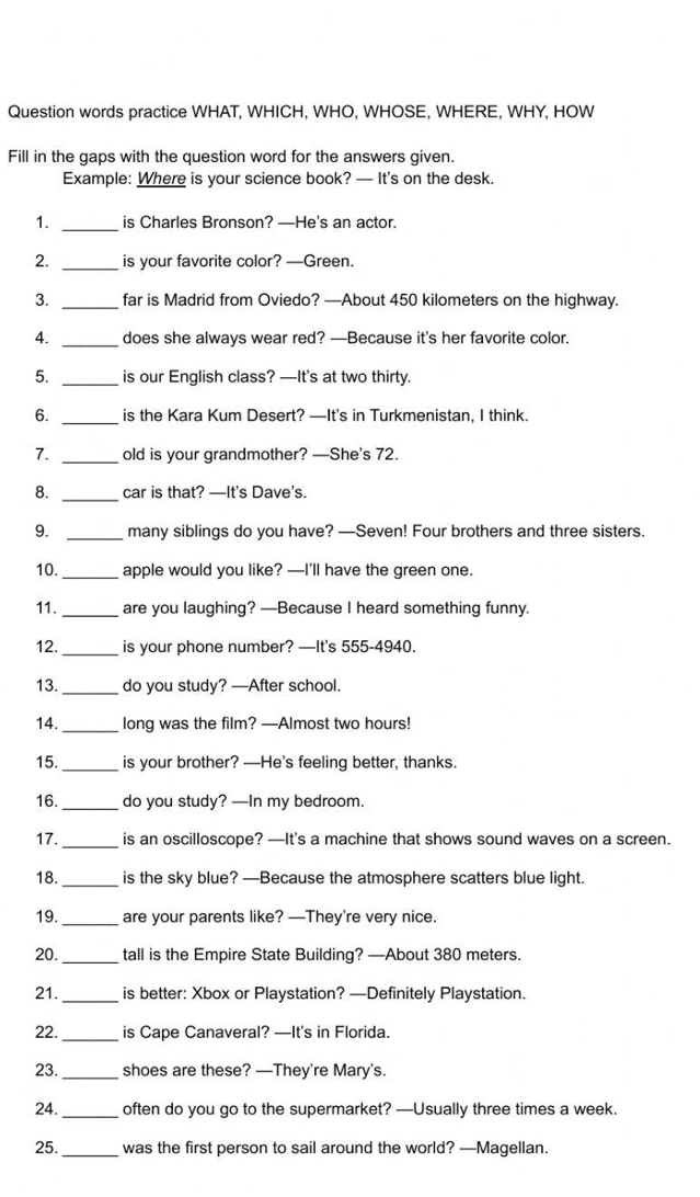 Question words practice WHAT, WHICH, WHO, WHOSE, WHERE, WHY, HOW 
Fill in the gaps with the question word for the answers given. 
Example: Where is your science book? — It's on the desk. 
1. _is Charles Bronson? —He's an actor. 
2. _is your favorite color? —Green. 
3. _far is Madrid from Oviedo? —About 450 kilometers on the highway. 
4. _does she always wear red? —Because it's her favorite color. 
5. _is our English class? —It's at two thirty. 
6. _is the Kara Kum Desert? —It's in Turkmenistan, I think. 
7. _old is your grandmother? —She's 72. 
8. _car is that? —It's Dave's. 
9. _many siblings do you have? —Seven! Four brothers and three sisters. 
10._ apple would you like? —I'll have the green one. 
11. _are you laughing? —Because I heard something funny. 
12. _is your phone number? —It's 555-4940. 
13._ do you study? —After school. 
14. _long was the film? —Almost two hours! 
15._ is your brother? —He's feeling better, thanks. 
16._ do you study? —In my bedroom. 
17._ is an oscilloscope? —It's a machine that shows sound waves on a screen. 
18. _is the sky blue? —Because the atmosphere scatters blue light. 
19._ are your parents like? —They're very nice. 
20._ tall is the Empire State Building? —About 380 meters. 
21._ is better: Xbox or Playstation? —Definitely Playstation. 
22._ is Cape Canaveral? —It's in Florida. 
23._ shoes are these? —They're Mary's. 
24._ often do you go to the supermarket? —Usually three times a week. 
25._ was the first person to sail around the world? —Magellan.