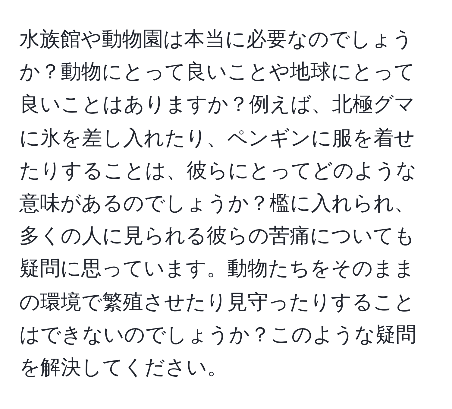 水族館や動物園は本当に必要なのでしょうか？動物にとって良いことや地球にとって良いことはありますか？例えば、北極グマに氷を差し入れたり、ペンギンに服を着せたりすることは、彼らにとってどのような意味があるのでしょうか？檻に入れられ、多くの人に見られる彼らの苦痛についても疑問に思っています。動物たちをそのままの環境で繁殖させたり見守ったりすることはできないのでしょうか？このような疑問を解決してください。