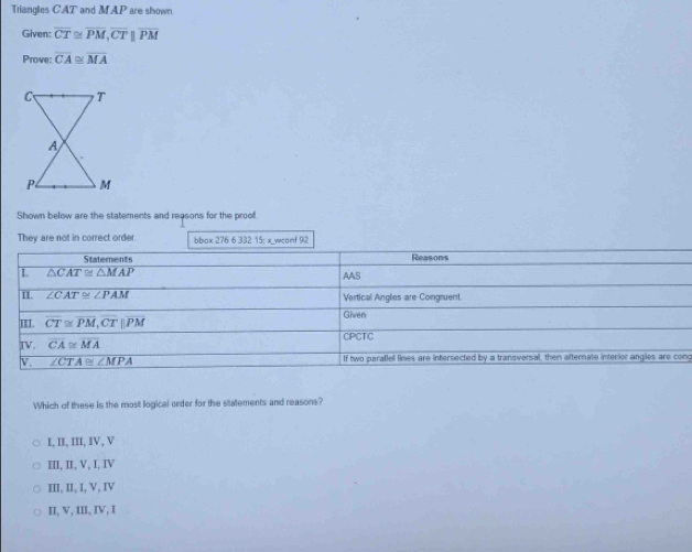 Triangles CAT and MAP are shown
Given: overline CT≌ overline PM, overline CTparallel overline PM
Prove: overline CA≌ overline MA
Shown below are the statements and reasons for the prool
They are not in correct order. bbox 276 6 332 15: x wconf 92
Statements Reasons
L △ CAT≌ △ MAP
AAS
II. ∠ CAT≌ ∠ PAM Vertical Anglies are Congruent.
III. overline CT≌ overline PM, overline CT||overline PM Given
IV. overline CA≌ overline MA CPCTC
V. ∠ CTA≌ ∠ MPA If two parallel lines are intersected by a transversal, then afternate interior angles are cong
Which of these is the most logical order for the statements and reasons?
I, II, III, IV, V
III, II, V, I, IV
III, II, I, V, IV
II, V, III, IV, I