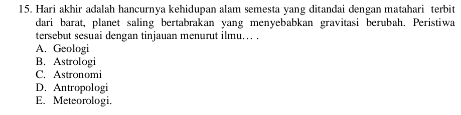 Hari akhir adalah hancurnya kehidupan alam semesta yang ditandai dengan matahari terbit
dari barat, planet saling bertabrakan yang menyebabkan gravitasi berubah. Peristiwa
tersebut sesuai dengan tinjauan menurut ilmu. .
A. Geologi
B. Astrologi
C. Astronomi
D. Antropologi
E. Meteorologi.