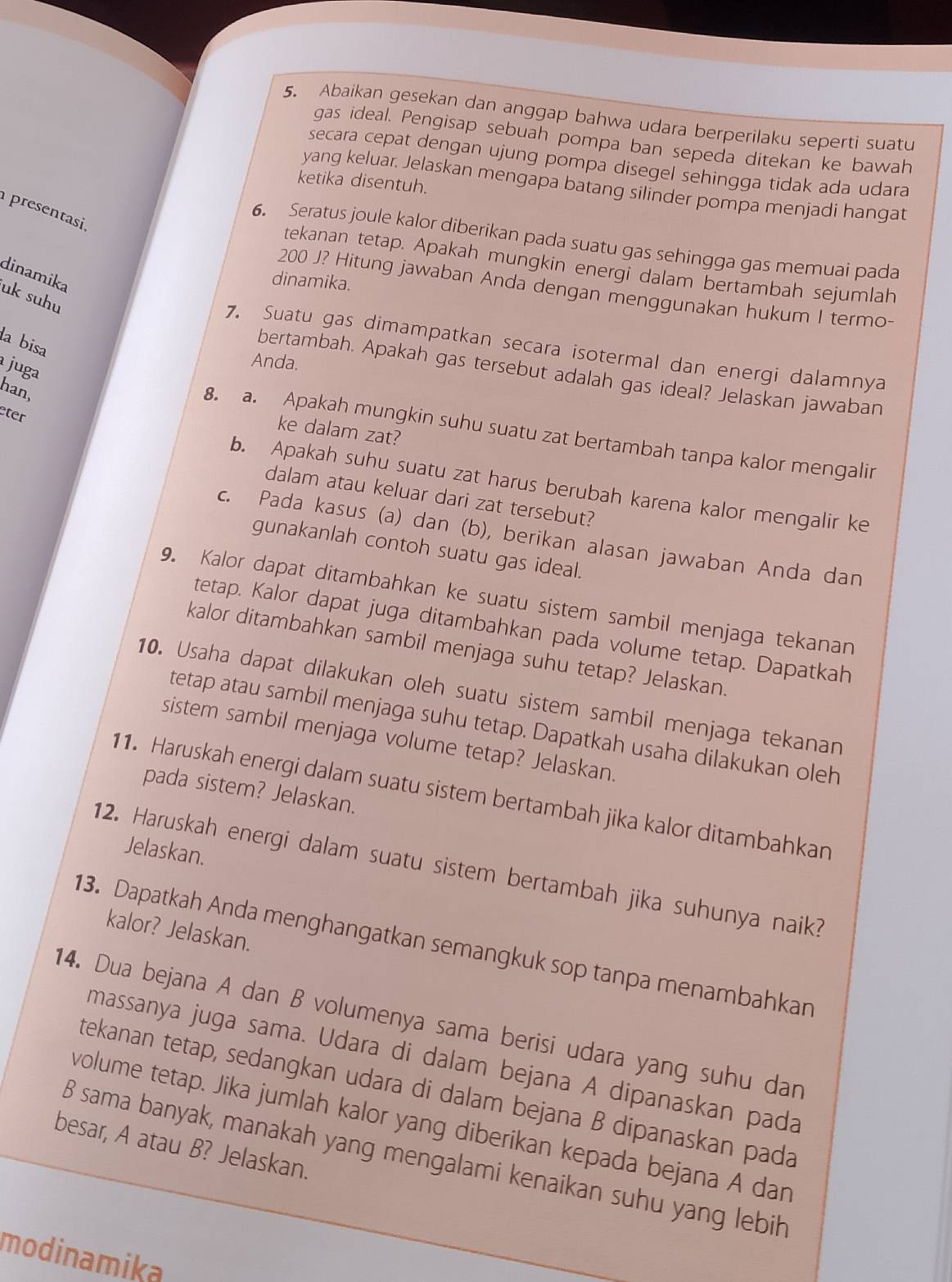 Abaikan gesekan dan anggap bahwa udara berperilaku seperti suatu
gas ideal. Pengisap sebuah pompa ban sepeda ditekan ke bawah
secara cepat dengan ujung pompa disegel sehingga tidak ada udara
ketika disentuh.
yang keluar. Jelaskan mengapa batang silinder pompa menjadi hangat
presentasi.
6. Seratus joule kalor diberikan pada suatu gas sehingga gas memuai pada
tekanan tetap. Apakah mungkin energi dalam bertambah sejumlah
dinamika
dinamika.
200 J? Hitung jawaban Anda dengan menggunakan hukum I termo-
uk suhu
la bisa
7. Suatu gas dimampatkan secara isotermal dan energi dalamnya
juga
Anda.
bertambah. Apakah gas tersebut adalah gas ideal? Jelaskan jawaban
han,
eter
ke dalam zat?
8. a. Apakah mungkin suhu suatu zat bertambah tanpa kalor mengalir
b. Apakah suhu suatu zat harus berubah karena kalor mengalir ke
dalam atau keluar dari zat tersebut?
c. Pada kasus (a) dan (b), berikan alasan jawaban Anda dan
gunakanlah contoh suatu gas ideal.
9. Kalor dapat ditambahkan ke suatu sistem sambil menjaga tekanan
tetap. Kalor dapat juga ditambahkan pada volume tetap. Dapatkah
kalor ditambahkan sambil menjaga suhu tetap? Jelaskan.
10. Usaha dapat dilakukan oleh suatu sistem sambil menjaga tekanan
tetap atau sambil menjaga suhu tetap. Dapatkah usaha dilakukan oleh
sistem sambil menjaga volume tetap? Jelaskan
pada sistem? Jelaskan.
11. Haruskah energi dalam suatu sistem bertambah jika kalor ditambahkan
Jelaskan.
12. Haruskah energi dalam suatu sistem bertambah jika suhunya naik?
kalor? Jelaskan.
13. Dapatkah Anda menghangatkan semangkuk sop tanpa menambahkan
14. Dua bejana A dan B volumenya sama berisi udara yang suhu dan
massanya juga sama. Udara di dalam bejana A dipanaskan pada
tekanan tetap, sedangkan udara di dalam bejana B dipanaskan pada
volume tetap. Jika jumlah kalor yang diberikan kepada bejana A dan
besar, A atau B? Jelaskan.
8 sama banyak, manakah yang mengalami kenaikan suhu yang lebih
modinamika