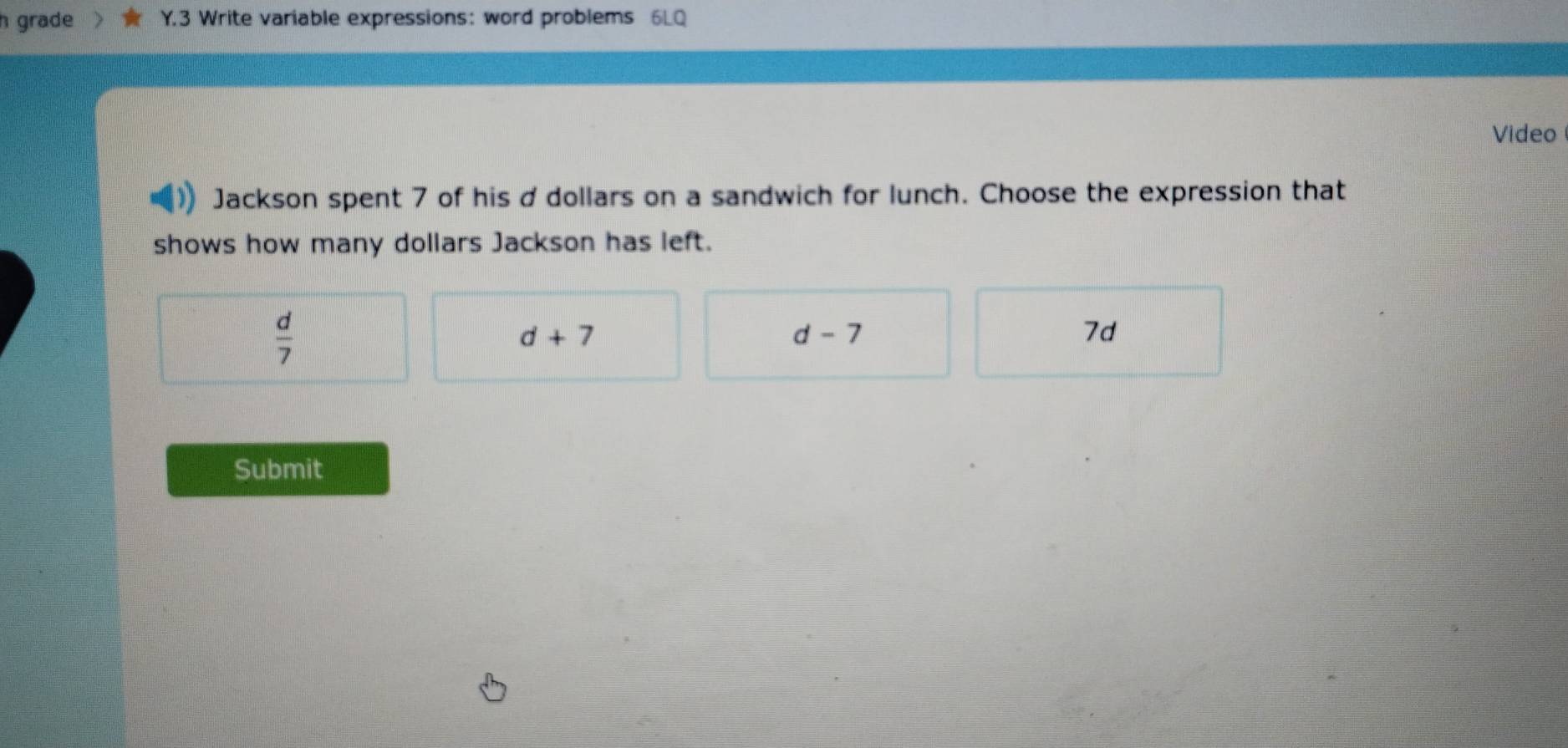 grade Y.3 Write variable expressions: word problems 6LQ
Video
Jackson spent 7 of his ddollars on a sandwich for lunch. Choose the expression that
shows how many dollars Jackson has left.
 d/7 
d+7
d-7
7d
Submit