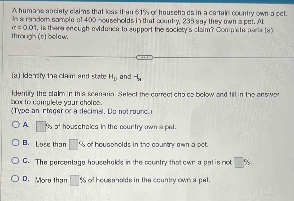 A humane society claims that less than 61% of households in a certain country own a pet.
In a random sample of 400 households in that country, 236 say they own a pet. At
alpha =0.01 , is there enough evidence to support the society's claim? Complete parts (a)
through (c) below.
(a) Identify the claim and state H_0 and H_a. 
Identify the claim in this scenario. Select the correct choice below and fill in the answer
box to complete your choice.
(Type an integer or a decimal. Do not round.)
A. □ % 、 of households in the country own a pet.
B. Less than |7| of households in the country own a pet.
C. The percentage households in the country that own a pet is not %.
D. More than □ % of households in the country own a pet.