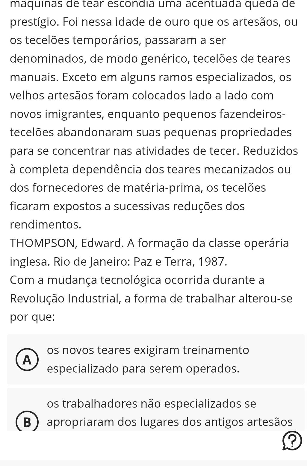 máquinas de tear escondia uma acentuada queda de
prestígio. Foi nessa idade de ouro que os artesãos, ou
os tecelões temporários, passaram a ser
denominados, de modo genérico, tecelões de teares
manuais. Exceto em alguns ramos especializados, os
velhos artesãos foram colocados lado a lado com
novos imigrantes, enquanto pequenos fazendeiros-
tecelões abandonaram suas pequenas propriedades
para se concentrar nas atividades de tecer. Reduzidos
à completa dependência dos teares mecanizados ou
dos fornecedores de matéria-prima, os tecelões
ficaram expostos a sucessivas reduções dos
rendimentos.
THOMPSON, Edward. A formação da classe operária
inglesa. Rio de Janeiro: Paz e Terra, 1987.
Com a mudança tecnológica ocorrida durante a
Revolução Industrial, a forma de trabalhar alterou-se
por que:
os novos teares exigiram treinamento
A
especializado para serem operados.
os trabalhadores não especializados se
B ) apropriaram dos lugares dos antigos artesãos
?