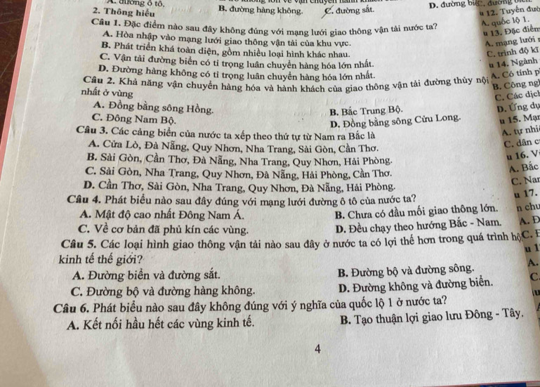 A. đường ổ tổ,
2. Thông hiếu B. đường hàng không. C. đường sắt D. đường biệ, đường bi
4 12. Tuyến đưc
Cầâu 1. Đặc điểm nào sau đây không đúng với mạng lưới giao thông vận tải nước ta?
A. quốc lộ 1.
u 13. Đặc điễn
A. Hòa nhập vào mạng lưới giao thông vận tải của khu vực. A. mạng lưới r
B. Phát triển khá toàn diện, gồm nhiều loại hình khác nhau. C. trình độ kĩ
C. Vận tải đường biển có tỉ trọng luân chuyển hàng hóa lớn nhất. u 14. Ngành
D. Đường hàng không có tỉ trọng luân chuyển hàng hóa lớn nhất. A. Có tính p
Câu 2. Khả năng vận chuyển hàng hóa và hành khách của giao thông vận tải đường thủy nội
B. Công ng
nhất ở vùng
C. Các dịch
A. Đồng bằng sông Hồng. D. Ứng dụ
B. Bắc Trung Bộ.
C. Đông Nam Bộ. u 15. Mạr
D. Đồng bằng sông Cửu Long.
Cầu 3. Các cảng biển của nước ta xếp theo thứ tự từ Nam ra Bắc là
A. tự nhi
A. Cửa Lò, Đà Nẵng, Quy Nhơn, Nha Trang, Sài Gòn, Cần Thơ.
C. dân c
B. Sài Gòn, Cần Thơ, Đà Nẵng, Nha Trang, Quy Nhơn, Hải Phòng.
u 16. V
C. Sài Gòn, Nha Trang, Quy Nhơn, Đà Nẵng, Hải Phòng, Cần Thơ.
A. Bắc
D. Cần Thơ, Sài Gòn, Nha Trang, Quy Nhơn, Đà Nẵng, Hải Phòng.
C. Nar
Câu 4. Phát biểu nào sau đây đúng với mạng lưới đường ô tô của nước ta?
u 17.
A. Mật độ cao nhất Đông Nam Á.
B. Chưa có đầu mối giao thông lớn. n chu
C. Về cơ bản đã phủ kín các vùng.
D. Đều chạy theo hướng Bắc - Nam. A. D
Câu 5. Các loại hình giao thông vận tải nào sau đây ở nước ta có lợi thế hơn trong quá trình hộC. E
u 1
kinh tế thế giới?
A. Đường biển và đường sắt. B. Đường bộ và đường sông. A.
C. Đường bộ và đường hàng không. D. Đường không và đường biển. C
lu
Câu 6. Phát biểu nào sau đây không đúng với ý nghĩa của quốc lộ 1 ở nước ta?
A. Kết nối hầu hết các vùng kinh tế.  B. Tạo thuận lợi giao lưu Đông - Tây.
4