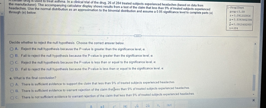 cortain brug is used to treat asthma. In a clinical trial of the drug, 26 of 284 treated subjects experienced headaches (based on data from
the manufacturer). The accompanying calculator display shows results from a test of the claim that less than 9% of treated subjects experienced 1-PropZ kest
headaches. Use the normal distribution as an approximation to the binomial distribution and assume a 0.05 significance level to complete parts (a) prop<0.09
through (e) below.
z=0.091232916
p=0.5363462396
hat p=0.0915492958
n=284
Decide whether to reject the null hypothesis. Choose the correct answer below.
A. Reject the null hypothesis because the P -value is greater than the significance level, α
B. Fail to reject the null hypothesis because the P -value is greater than the significance level, α
C. Reject the null hypothesis because the P -value is less than or equal to the significance level, α
D. Fail to reject the null hypothesis because the P -value is less than or equal to the significance level, α
e. What is the final conclusion?
A. There is sufficient evidence to support the claim that less than 9% of treated subjects experienced headaches
B. There is sufficient evidence to warrant rejection of the claim that₹less than 9% of treated subjects experienced headaches
C. There is not sufficient evidence to warrant rejection of the claim that less than 9% of treated subjects experienced headaches
. ! 0° sqrt(□ ) sqrt[4](8) n. (0,0)