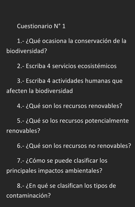 Cuestionario N°1 
1.- ¿Qué ocasiona la conservación de la 
biodiversidad? 
2.- Escriba 4 servicios ecosistémicos 
3.- Escriba 4 actividades humanas que 
afecten la biodiversidad 
4.- ¿Qué son los recursos renovables? 
5.- ¿Qué so los recursos potencialmente 
renovables? 
6.- ¿Qué son los recursos no renovables? 
7.- ¿Cómo se puede clasificar los 
principales impactos ambientales? 
8.- ¿En qué se clasifican los tipos de 
contaminación?