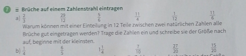 Brüche auf einem Zahlenstrahl eintragen
a)  2/3   29/12   5/6   11/4   1/12   11/6 
Warum können mit einer Einteilung in 12 Teile zwischen zwei natürlichen Zahlen alle
Brüche gut eingetragen werden? Trage die Zahlen ein und schreibe sie der Größe nach
auf, beginne mit der kleinsten.
b)  1/4   6/5  1 1/4   7/10   27/20   15/20 