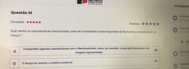 Vo Muo Vo 1990 Cronogran
Questão 01 Neoclas
08:42 min
Dificuldade: Avaliação:
Exercicia
Qual, dentre as características mencionadas, pode ser considerada a mais importante do Romantismo desenvolvido na T exeecick
França ?
Qui
A Compartilha algumas características com o Neoclassicismo, como, por exemplo, a marcante idealização das Romanti
imagens representadas. dit 39 min
B O desejo de reavivar a estética medieval. Exercici
T etes