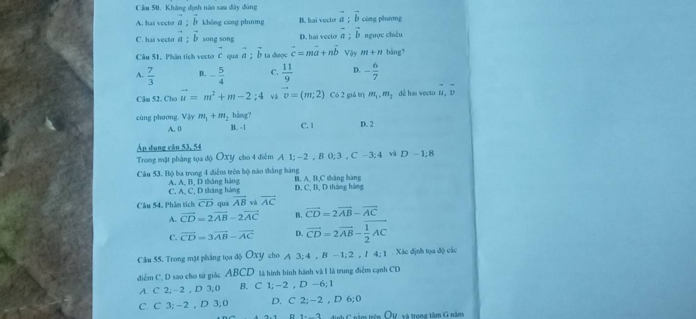 Khâng định nào sau đây đủng
A. hai vecto vector a;vector b không cùng phương B. hai vecto vector a;vector b cùng phương
C. hai vecto vector a;vector b song song D. hai vecto vector a;vector b ngược chiều
Câu 51. Phân tích vectơ vector c qua vector a;vector b ta được vector c=mvector a+nvector b Vậy m+n bằng?
D.
A.  7/3  B. - 5/4  C.  11/9  - 6/7 
Câu 52. Cho vector u=m^2+m-2;4 và vector v=(m;2) Có 2 giá trị m_1,m_2 dể hai vecto U, D
cùng phương. Vậy m_1+m_2 bàng?
A. 0 B. -1 C. 1 D. 2
Áp dụng câu 53, 54
Trong mật phăng tọa độ OXY cho 4 điểm A 1; -2 , B 0; 3 , C -3; 4 và D-1:8
Câu 53. Bộ ba trong 4 diểm trên bộ nào thắng hàng
A. A, B, D thắng hàng B. A, B,C thắng hàng
C. A, C, D thăng hàng D. C, B, D tháng hàng
Câu 54. Phân tích vector CD qua vector AB và vector AC
A. vector CD=2vector AB-2vector AC B. vector CD=2vector AB-vector AC
C. vector CD=3vector AB-vector AC D. vector CD=2vector AB- 1/2 AC
Câu 55. Trong mật phẳng tọa độ OXY cho A 3; 4 , B - 1; 2 , / 4; 1 . Xác định tọa độ các
điểm C, D sao cho tử giác ABCD là hình bình hành và I là trung điểm cạnh CD
A. C 2;-2 , D 3;0 B. C 1;-2 , D -6;1
C. C 3;-2 , D 3;0 D. C 2;-2 , D 6;0
R 1.  2  ịnh C nằm trên OV và trong tâm G nằm