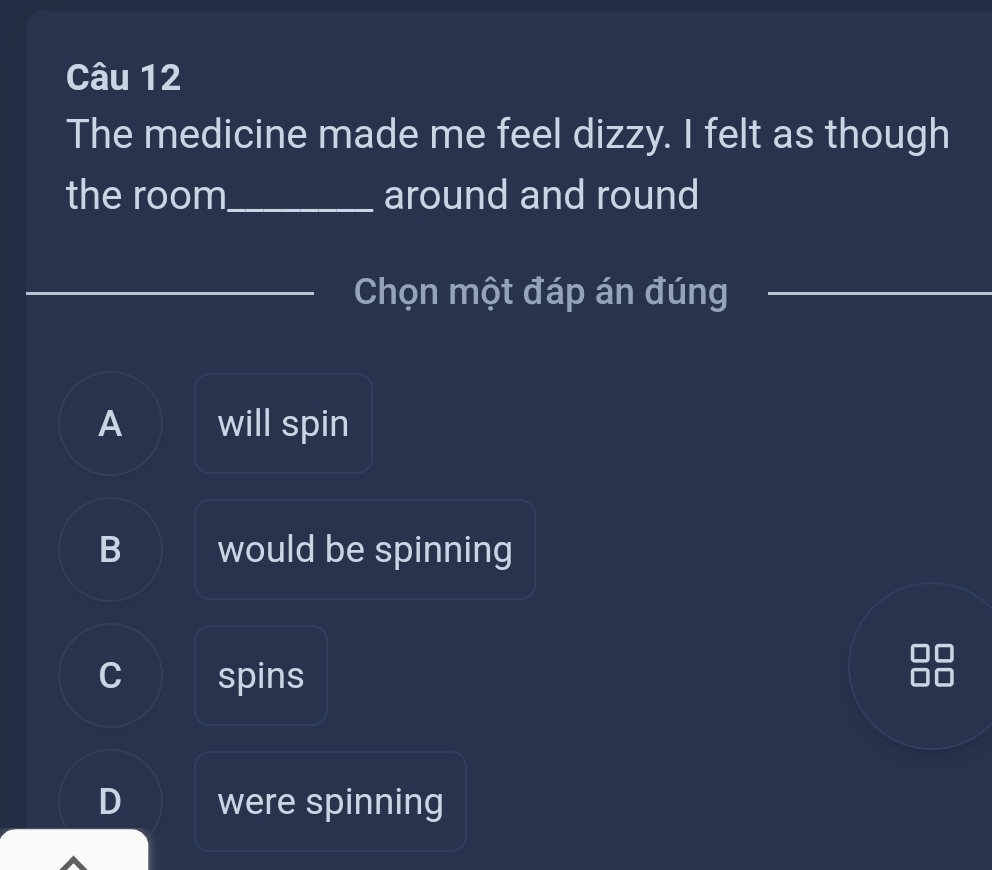 The medicine made me feel dizzy. I felt as though
the room_ around and round
Chọn một đáp án đúng_
A will spin
B would be spinning
C spins
D were spinning