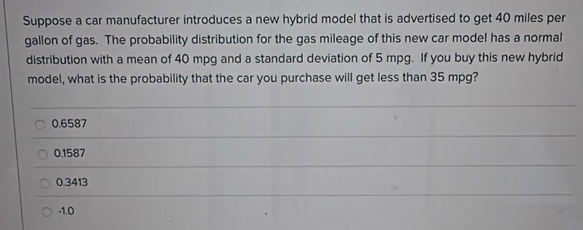 Suppose a car manufacturer introduces a new hybrid model that is advertised to get 40 miles per
gallon of gas. The probability distribution for the gas mileage of this new car model has a normal
distribution with a mean of 40 mpg and a standard deviation of 5 mpg. If you buy this new hybrid
model, what is the probability that the car you purchase will get less than 35 mpg?
0.6587
0.1587
0.3413
-1.0