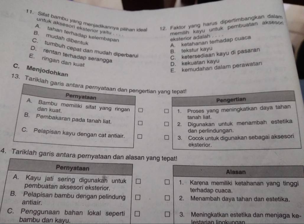 Sifat bambu yang menjadikannya pilihan idea 12. Faktor yang harus dipertimbangkan dalam
untuk aksesori eksterior yaitu . . .
memilih kayu untuk pembuatan aksesor
A. tahan terhadap kelembapan
eksterior adalah ...
B. mudah dibentuk
A. ketahanan terhadap cuaca
C. tumbuh cepat dan mudah diperbarul
B. tekstur kayu
C. ketersediaan kayu di pasaran
D. rentan terhadap serangga
E. ringan dan kuat
D. kekuatan kayu
E. kemudahan dalam perawatan
C. Menjodohkan
13. Tariklah garis antara pernyataan dan pengertian yang tepat!
Pernyataan
Pengertian
A. Bambu memiliki sifat yang ringan
dan kuat. 1. Proses yang meningkatkan daya tahan
tanah liat.
B. Pembakaran pada tanah liat.
2. Digunakan untuk menambah estetika
dan perlindungan.
C. Pelapisan kayu dengan cat antiair.
3. Cocok untuk digunakan sebagai aksesori
eksterior.
4. Tariklah garis antara pernyataan dan alasan yang tepat!
Pernyataan
Alasan
A. Kayu jati sering digunakan untuk 1. Karena memiliki ketahanan yang tinggi
pembuatan aksesori eksterior. terhadap cuaca.
B. Pelapisan bambu dengan pelindung 2. Menambah daya tahan dan estetika.
antiair.
C. Penggunaan bahan lokal seperti 3. Meningkatkan estetika dan menjaga ke-
bambu dan kayu. lestarian lingkungan