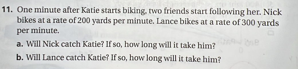 One minute after Katie starts biking, two friends start following her. Nick 
bikes at a rate of 200 yards per minute. Lance bikes at a rate of 300 yards
per minute. 
a. Will Nick catch Katie? If so, how long will it take him? 
b. Will Lance catch Katie? If so, how long will it take him?