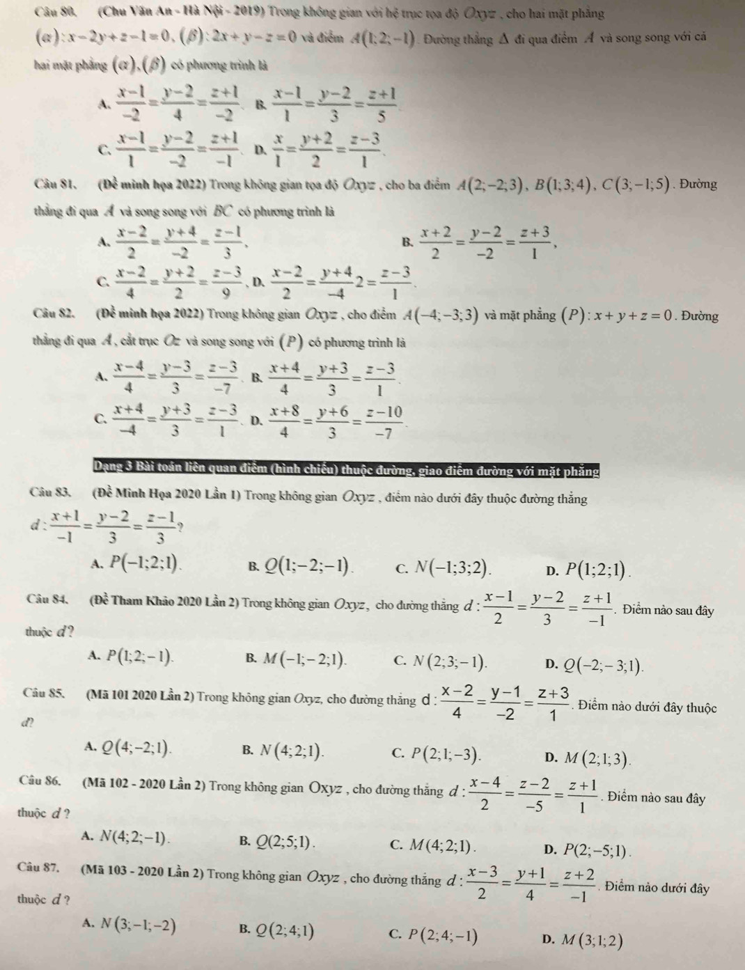 (Chu Văn An - Hà Nội - 2019) Trong không gian với hệ trục tọa độ Oxyz , cho hai mặt phẳng
(a): x-2y+z-1=0.( β :2x+y-z=0 và điểm A(1;2;-1). Đường thẳng Δ đi qua điểm Á và song song với cá
hai mặt phẳng (α),(β) có phương trình là
A.  (x-1)/-2 = (y-2)/4 = (z+1)/-2  B.  (x-1)/1 = (y-2)/3 = (z+1)/5 
C.  (x-1)/1 = (y-2)/-2 = (z+1)/-1  D.  x/1 = (y+2)/2 = (z-3)/1 .
Câu 81. (Để minh họa 2022) Trong không gian tọa độ Oxyz , cho ba điễm A(2;-2;3),B(1;3;4),C(3;-1;5). Đường
thẳng đi qua Á và song song với BC có phương trình là
A.  (x-2)/2 = (y+4)/-2 = (z-1)/3 . B.  (x+2)/2 = (y-2)/-2 = (z+3)/1 ,
C.  (x-2)/4 = (y+2)/2 = (z-3)/9  , D.  (x-2)/2 = (y+4)/-4 2= (z-3)/1 
Câu 82. ( n : minh họa 2022) Trong không gian Oxy= : , cho điểm A(-4;-3;3) và mặt phẳng (P): x+y+z=0. Đường
thẳng đi qua Á, cắt trục Oz và song song với (P) có phương trình là
A.  (x-4)/4 = (y-3)/3 = (z-3)/-7 . B.  (x+4)/4 = (y+3)/3 = (z-3)/1 .
C.  (x+4)/-4 = (y+3)/3 = (z-3)/1 . D.  (x+8)/4 = (y+6)/3 = (z-10)/-7 .
Dạng 3 Bài toán liên quan điểm (hình chiếu) thuộc đường, giao điểm đường với mặt phăng
Câu 83. (Đề Minh Họa 2020 Lần 1) Trong không gian Oxyz , điểm nào dưới đây thuộc đường thắng
d :  (x+1)/-1 = (y-2)/3 = (z-1)/3  ?
A. P(-1;2;1). B. Q(1;-2;-1). C. N(-1;3;2). D. P(1;2;1).
Câu 84, (Dwidehat e *  Tham Khảo 2020 Lần 2) Trong không gian Oxyz, cho đường thẳng đ :  (x-1)/2 = (y-2)/3 = (z+1)/-1 . Điểm nào sau đây
thuộc d?
A. P(1;2;-1). B. M(-1;-2;1). C. N(2;3;-1). D. Q(-2;-3;1).
Câu 85. (Mã 101 2020 Lần 2) Trong không gian Oxyz, cho đường thắng ơ :  (x-2)/4 = (y-1)/-2 = (z+3)/1 . Điểm nào dưới đây thuộc
d?
A. Q(4;-2;1). B. N(4;2;1). C. P(2;1;-3). D. M(2;1;3).
Câu 86. (Mã 102 - 2020 Lần 2) Trong không gian Oxyz , cho đường thắng đ :  (x-4)/2 = (z-2)/-5 = (z+1)/1 . Điểm nào sau đây
thuộc d ?
A. N(4;2;-1). B. Q(2;5;1). C. M(4;2;1). D. P(2;-5;1).
Câu 87. (Mã 103 - 2020 Lần 2) Trong không gian Ōxyz , cho đường thắng d :  (x-3)/2 = (y+1)/4 = (z+2)/-1 . Điểm nào dưới đây
thuộc d ?
A. N(3;-1;-2) B. Q(2;4;1) C. P(2;4;-1) D. M(3;1;2)
