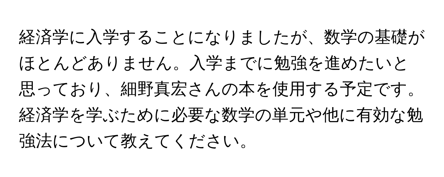 経済学に入学することになりましたが、数学の基礎がほとんどありません。入学までに勉強を進めたいと思っており、細野真宏さんの本を使用する予定です。経済学を学ぶために必要な数学の単元や他に有効な勉強法について教えてください。