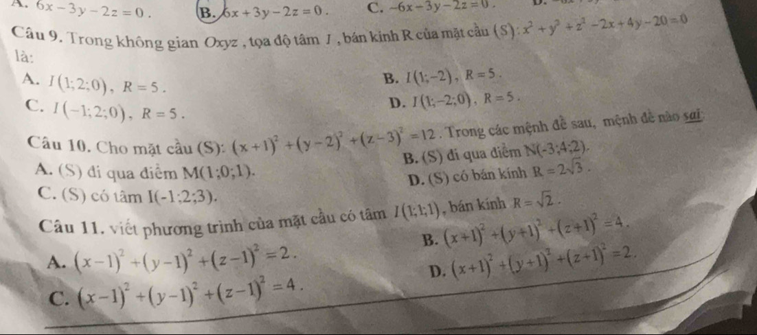 A. 6x-3y-2z=0. B. 6x+3y-2z=0. C. -6x-3y-2z=0. x^2+y^2+z^2-2x+4y-20=0
Câu 9. Trong không gian Oxyz , tọa độ tâm J , bán kinh R của mặt cầu (S):
là:
A. I(1;2;0), R=5.
B. I(1;-2), R=5.
C. I(-1;2;0), R=5.
D. I(1;-2;0), R=5. 
Câu 10. Cho mặt cầu (S): ):(x+1)^2+(y-2)^2+(z-3)^2=12. Trong các mệnh đề sau, mệnh đề nào sai
B. (S) đi qua điểm N(-3;4;2).
A. (S) đi qua điểm M(1;0;1).
D. (S) có bán kính R=2sqrt(3).
C. (S) có tâm I(-1;2;3). R=sqrt(2). 
Câu 11, viết phương trình của mặt cầu có tâm I(1;1;1) , bán kính
B. (x+1)^2+(y+1)^2+(z+1)^2=4.
A. (x-1)^2+(y-1)^2+(z-1)^2=2. (x+1)^2+(y+1)^2+(z+1)^2=2.
C. (x-1)^2+(y-1)^2+(z-1)^2=4.
D.