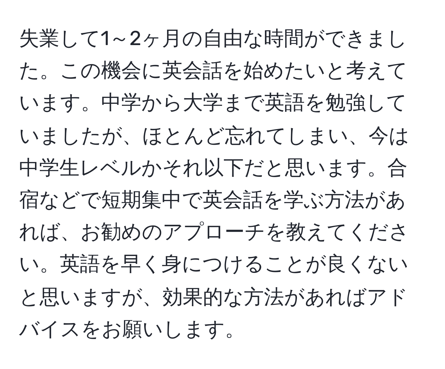 失業して1～2ヶ月の自由な時間ができました。この機会に英会話を始めたいと考えています。中学から大学まで英語を勉強していましたが、ほとんど忘れてしまい、今は中学生レベルかそれ以下だと思います。合宿などで短期集中で英会話を学ぶ方法があれば、お勧めのアプローチを教えてください。英語を早く身につけることが良くないと思いますが、効果的な方法があればアドバイスをお願いします。