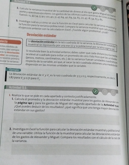 Actividad 13.4
a
2 Calcula la varianza muestral de la cantidad de dinero al día que gasta Miguel en trans
porte y aperítivos escolares. Los gastos de las últimas cuatro semanas de lunes a qulrs
fueron: 15, 47 54. 5, 40, 120, 40, 31, 47, 64, 40,64, 54, 65, 20, 47 18, 54. 65 y 85
investiga cual es y córo se usa la función en Excel para calcular la varianza muestral y
la función para la varianza poblacional. Compara la varianza muestral que calculanel ?
el ejercicio anterior con la calculada en Exceí. ¿Tuviste algún problema?, ¿cuál
Desviación estándar
La desviación estándar es la raiz cuadrada de la varianza; la desviación estándan
olecta muestral se representa por una ese s y la poblacional por la letra sigma  
rsión, casi siempre estas medidas de Si resolviste bien la actividad anterior, debes saber que cada distancia a lameña
bas la desviación se elevó al cuadrado para evitar un promedio de cero. Esto hizo que las unidadn
adar, sin embargo, (pesos, metros, centímetros, etc.) de la varianza fueran unidades cuadrat es
alcular la varíanza. re tendrás primero respecto de la variable, asi que, al sacar la raíz cuadrada obtienes una medida de
dispersión en las mismas unidades que la variable.
Ejempto
La desviación estándar de V y V, es la raiz cuadrada de 3.5 y 0.5, respectivamente, es decir,
1.87 para V, y 0.71 para V_2^n
Actividad 13.5
L Realiza lo que se pide en cada apartado y contesta justificadamente.
1. Calcula el promedio y la desviación estándar muestral para los gastos de Alexander en
la página 140 y para los gastos de Miguel del segundo apartado de la Actividad 1.4
¿Qué puedes deducir de los resultados?, ¿qué significa que uno tenga mayor desviación
estándar en sus gastos?
2. Investiga en Exceí la función para calcular la desviación estándar muestral y poblacional
de una variable. Utiliza la función de la muestral para calcular las desviaciones estándar
de los gastos de Alexander y Miguel. Compara los resultados con el cálculo de la raíz de
la varianza.