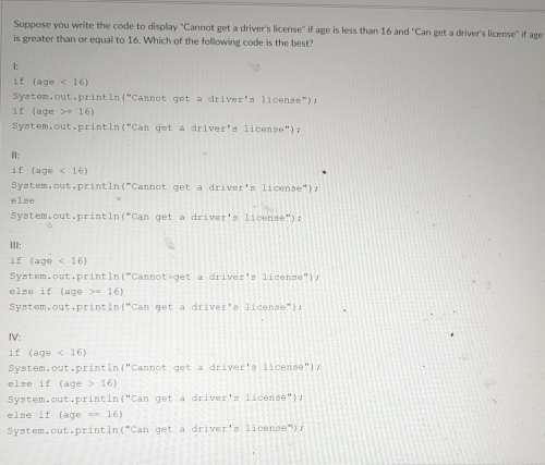 Suppose you write the code to display ''Cannot get a driver's license'' if age is less than 16 and "Can get a driver's license'' if age 
is greater than or equal to 16. Which of the following code is the best? 
l: 
if (age<16)
System,out,println("Cannot got= a driver's license"). 
if (age 16)
System.out.println (^-Can qet a driver's 11can se") ; 
Ⅱ: 
i f (age<16)
System.out.println (^-C annot get a driver's 11cense'' 
else 
System.out.println (^circ Can g et a driver'a license"); 
III: 
i f (age<16)
System.out. prin tln("Canno t g t dr⊥ v_1 er's license"), 
else if (age =16)
System.out.println (^circ Can get a driver's 11cen8e°) : 
IV: 
if (age<16)
System,out,println 1°C annot get adr⊥ ver' a 11cense'' 
else if (age 16)
System.out.printl if^mC get a dr⊥ yer 11cen36° 1 
else if (age =(16)
System.out.println (^=Can get a driver's . 1icense ) :