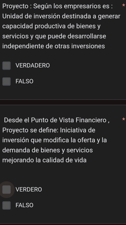 Proyecto : Según los empresarios es : *
Unidad de inversión destinada a generar
capacidad productiva de bienes y
servicios y que puede desarrollarse
independiente de otras inversiones
VERDADERO
FALSO
Desde el Punto de Vista Financiero , *
Proyecto se define: Iniciativa de
inversión que modifica la oferta y la
demanda de bienes y servicios
mejorando la calidad de vida
VERDERO
FALSO