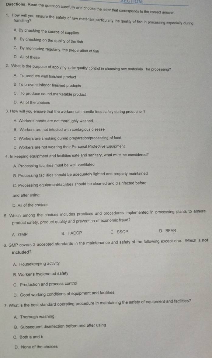 SECTION
Directions: Read the question carefully and choose the letter that corresponds to the correct answer
1. How will you ensure the safety of raw materials particularly the quality of fish in processing especially during
handling?
A. By checking the source of supplies
B. By checking on the quality of the fish
C. By monitoring regularly, the preparation of fish
D. All of these
2. What is the purpose of applying strict quality control in choosing raw materials for processing?
A. To produce well finished product
B. To prevent inferior finished products
C. To produce sound marketable product
D. All of the choices
3. How will you ensure that the workers can handle food safely during production?
A. Worker's hands are not thoroughly washed.
B. Workers are not infected with contagious disease
C. Workers are smoking during preparation/processing of food.
D. Workers are not wearing their Personal Protective Equipment
4. In keeping equipment and facilities safe and sanitary, what must be considered?
A. Processing facilities must be well-ventilated
B. Processing facilities should be adequately lighted and properly maintained
C. Processing equipment/facilities should be cleaned and disinfected before
and after using
D. All of the choices
5. Which among the choices includes practices and procedures implemented in processing plants to ensure
product safety, product quality and prevention of economic fraud?
A. GMP B. HACCP C. SSOP D、 BFAR
6. GMP covers 3 accepted standards in the maintenance and safety of the following except one. Which is not
included?
A. Housekeeping activity
B. Worker's hygiene ad safety
C. Production and process control
D. Good working conditions of equipment and facilities
7. What is the best standard operating procedure in maintaining the safety of equipment and facilities?
A. Thorough washing
B. Subsequent disinfection before and after using
C. Both a and b
D. None of the choices